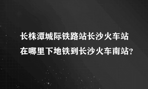 长株潭城际铁路站长沙火车站在哪里下地铁到长沙火车南站？