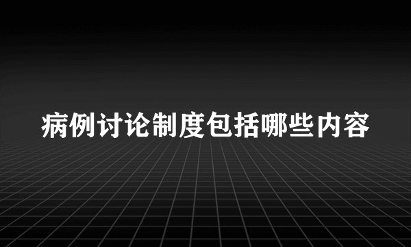 病例讨论制度包括哪些内容