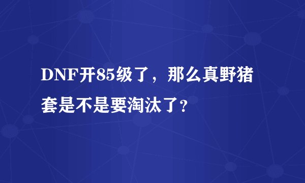 DNF开85级了，那么真野猪套是不是要淘汰了？
