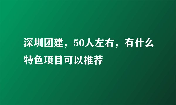 深圳团建，50人左右，有什么特色项目可以推荐