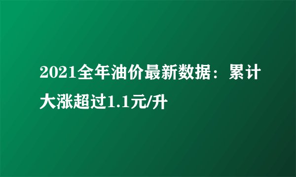 2021全年油价最新数据：累计大涨超过1.1元/升