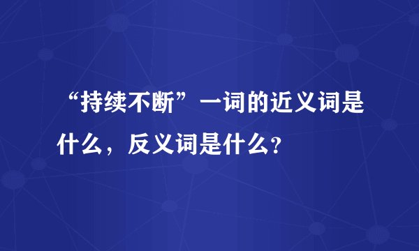 “持续不断”一词的近义词是什么，反义词是什么？