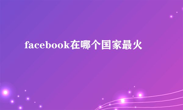 facebook在哪个国家最火