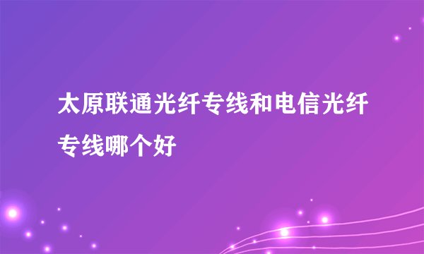太原联通光纤专线和电信光纤专线哪个好