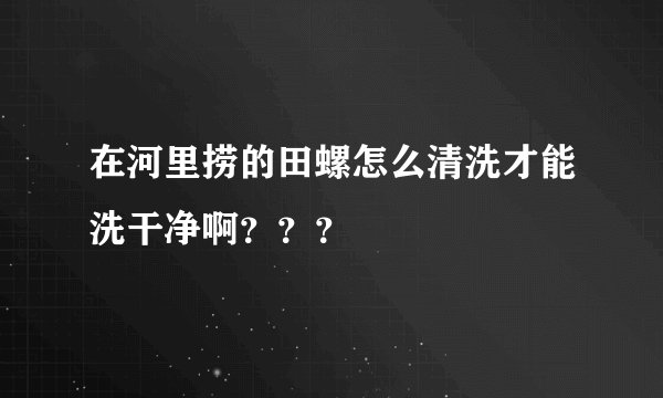 在河里捞的田螺怎么清洗才能洗干净啊？？？