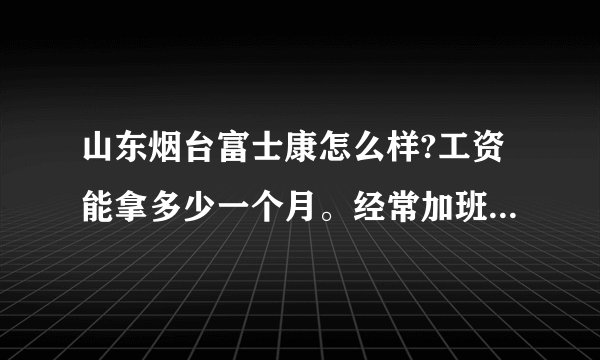 山东烟台富士康怎么样?工资能拿多少一个月。经常加班吗?上班时间是几点？