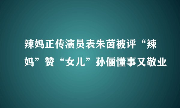辣妈正传演员表朱茵被评“辣妈”赞“女儿”孙俪懂事又敬业