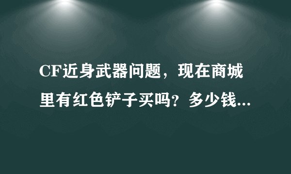 CF近身武器问题，现在商城里有红色铲子买吗？多少钱一年？其他近身武器多少钱一年？