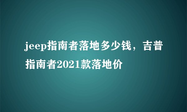 jeep指南者落地多少钱，吉普指南者2021款落地价