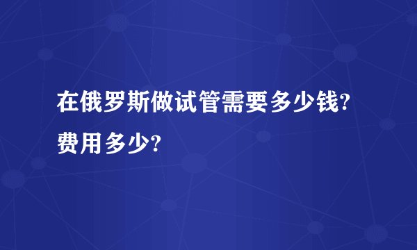 在俄罗斯做试管需要多少钱?费用多少?