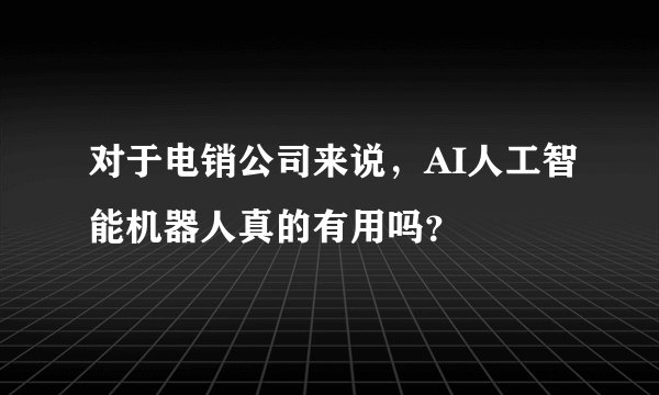对于电销公司来说，AI人工智能机器人真的有用吗？