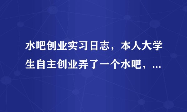 水吧创业实习日志，本人大学生自主创业弄了一个水吧，现在要写实习日
