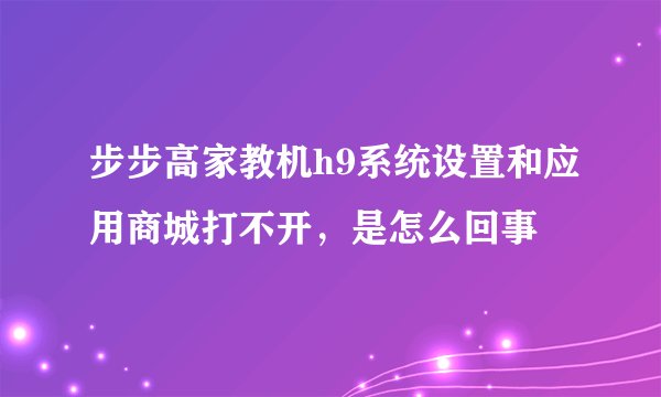 步步高家教机h9系统设置和应用商城打不开，是怎么回事