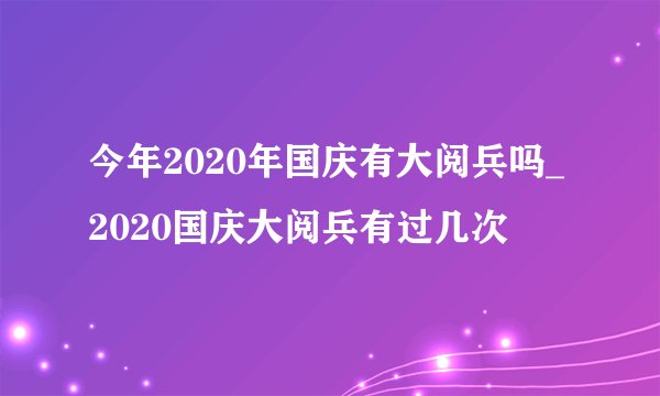 今年2020年国庆有大阅兵吗_2020国庆大阅兵有过几次