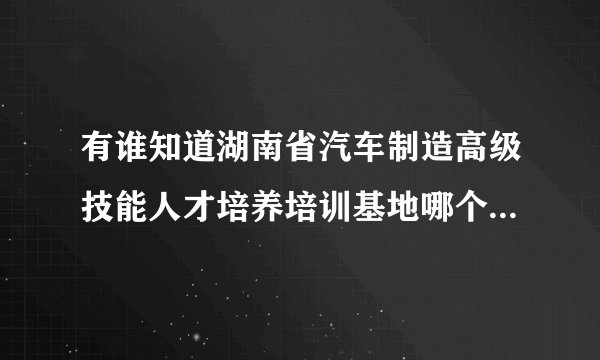 有谁知道湖南省汽车制造高级技能人才培养培训基地哪个学校有啊 ？