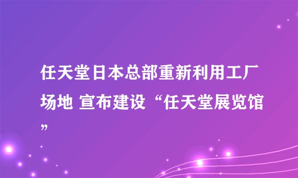 任天堂日本总部重新利用工厂场地 宣布建设“任天堂展览馆”