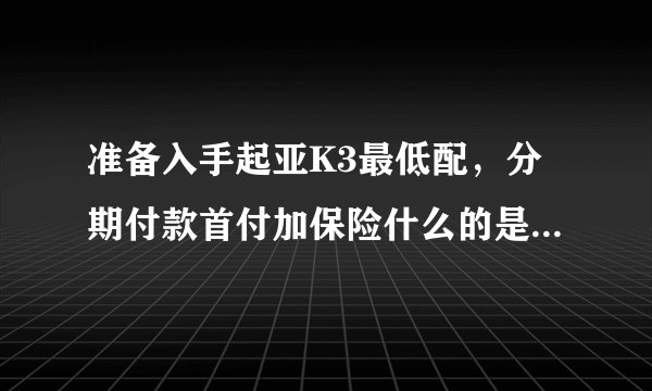 准备入手起亚K3最低配，分期付款首付加保险什么的是多少，月供多少，谁能说详细一点？