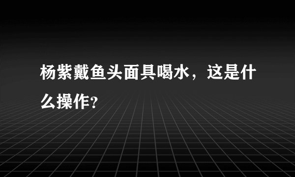 杨紫戴鱼头面具喝水，这是什么操作？