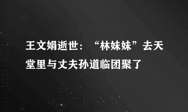 王文娟逝世：“林妹妹”去天堂里与丈夫孙道临团聚了
