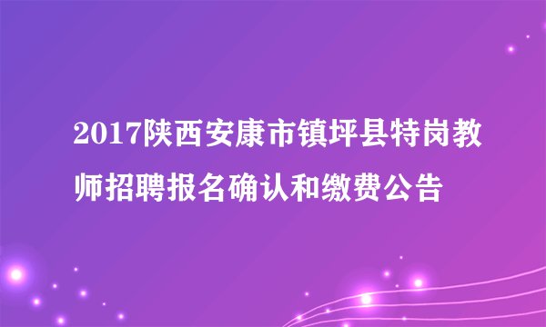 2017陕西安康市镇坪县特岗教师招聘报名确认和缴费公告