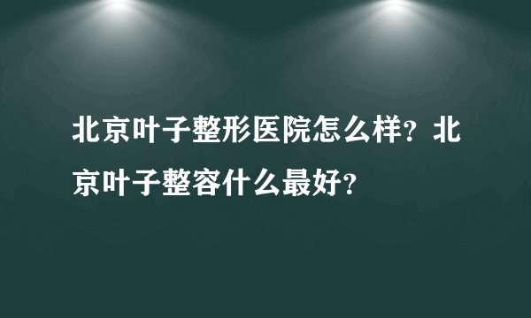 北京叶子整形医院怎么样？北京叶子整容什么最好？