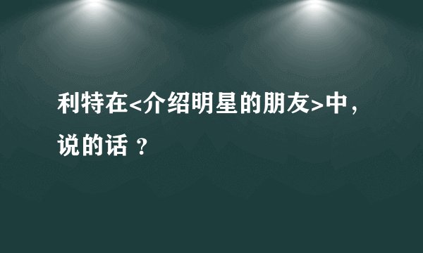 利特在<介绍明星的朋友>中，说的话 ？