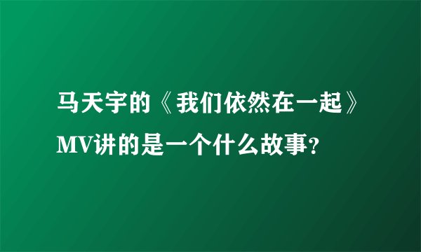 马天宇的《我们依然在一起》MV讲的是一个什么故事？