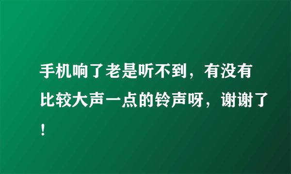 手机响了老是听不到，有没有比较大声一点的铃声呀，谢谢了！