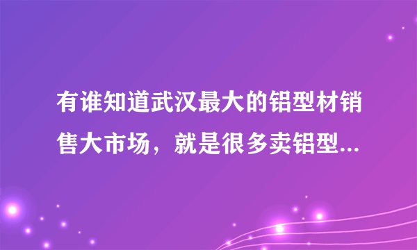有谁知道武汉最大的铝型材销售大市场，就是很多卖铝型材的，谢谢？