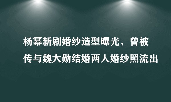 杨幂新剧婚纱造型曝光，曾被传与魏大勋结婚两人婚纱照流出