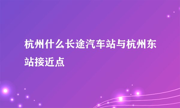 杭州什么长途汽车站与杭州东站接近点