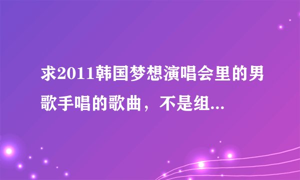 求2011韩国梦想演唱会里的男歌手唱的歌曲，不是组合。 知道的请帮我写上 十分感谢
