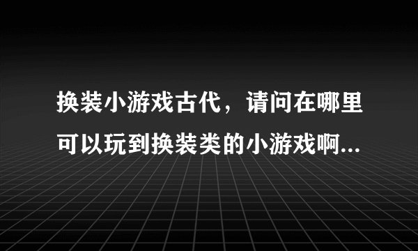 换装小游戏古代，请问在哪里可以玩到换装类的小游戏啊，要古代的那种哦。
