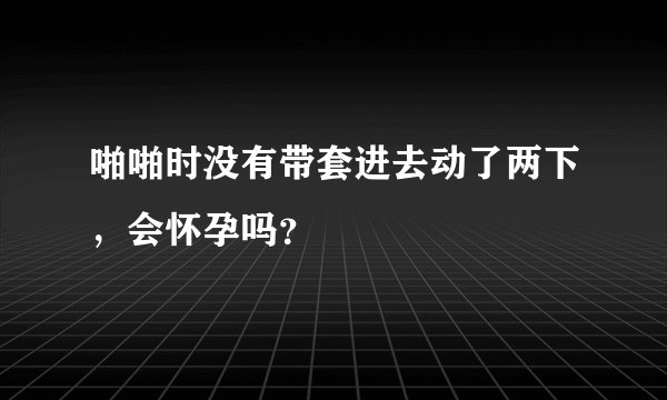 啪啪时没有带套进去动了两下，会怀孕吗？