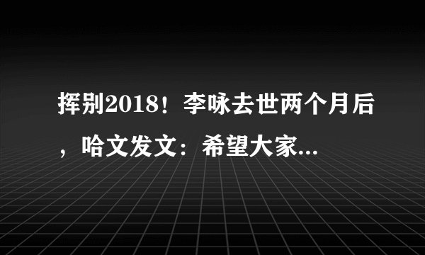 挥别2018！李咏去世两个月后，哈文发文：希望大家都好好的！