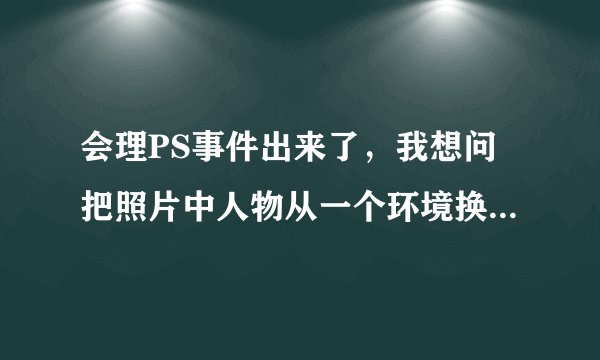 会理PS事件出来了，我想问把照片中人物从一个环境换到另一环境用photoshop怎么做的真实些？