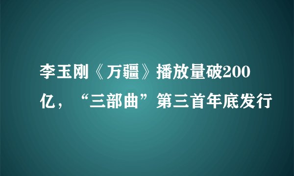 李玉刚《万疆》播放量破200亿，“三部曲”第三首年底发行