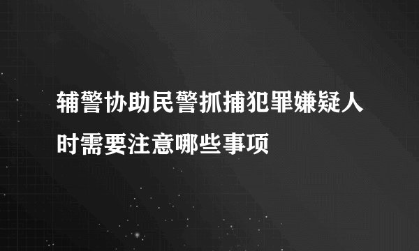 辅警协助民警抓捕犯罪嫌疑人时需要注意哪些事项