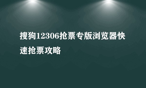 搜狗12306抢票专版浏览器快速抢票攻略