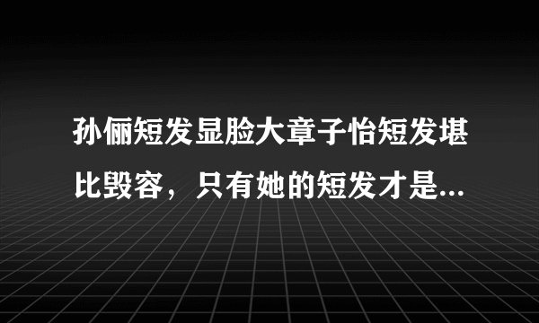 孙俪短发显脸大章子怡短发堪比毁容，只有她的短发才是风华绝代