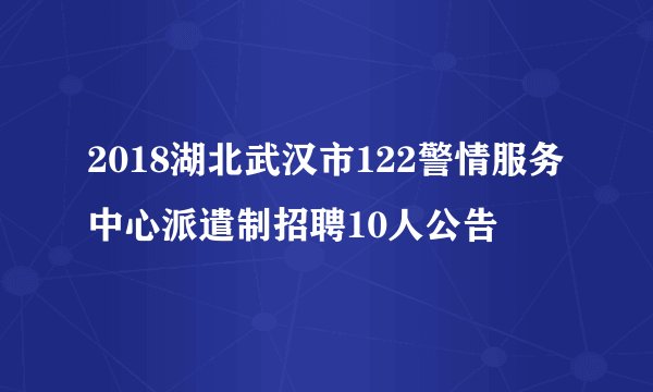 2018湖北武汉市122警情服务中心派遣制招聘10人公告