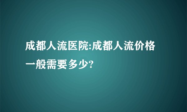 成都人流医院:成都人流价格一般需要多少?