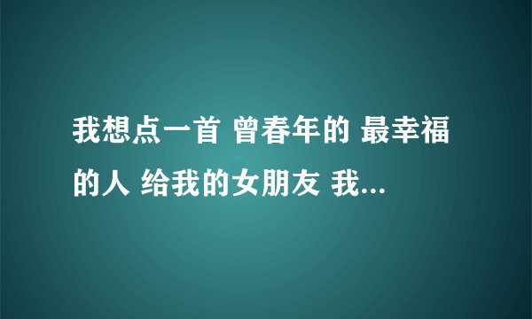 我想点一首 曾春年的 最幸福的人 给我的女朋友 我想对她说的是 你原谅我的错 不要不里我 这段时间我好想你
