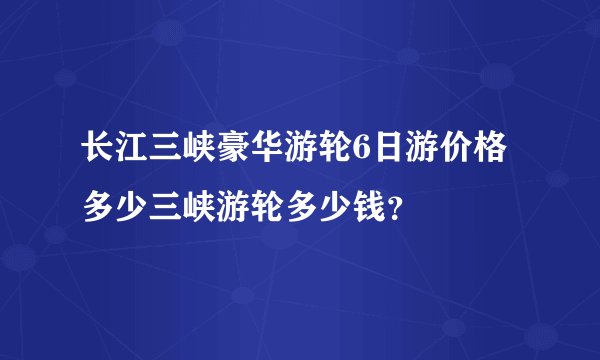 长江三峡豪华游轮6日游价格多少三峡游轮多少钱？