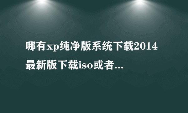 哪有xp纯净版系统下载2014最新版下载iso或者xp系统下载2014最新版下载纯净版gho?