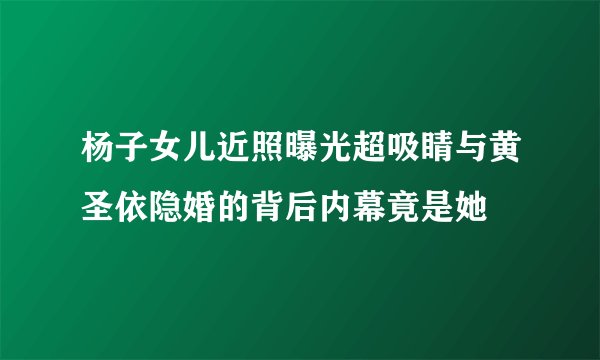 杨子女儿近照曝光超吸睛与黄圣依隐婚的背后内幕竟是她