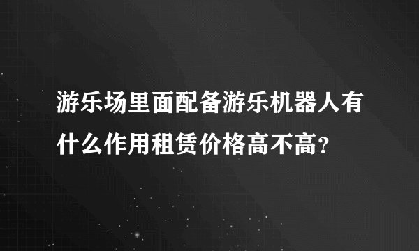 游乐场里面配备游乐机器人有什么作用租赁价格高不高？