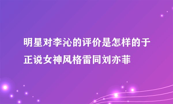 明星对李沁的评价是怎样的于正说女神风格雷同刘亦菲
