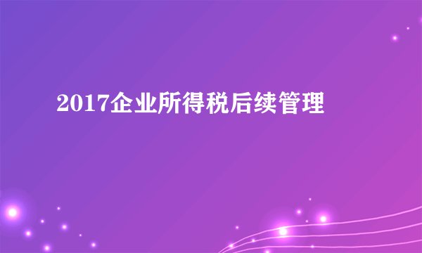 2017企业所得税后续管理