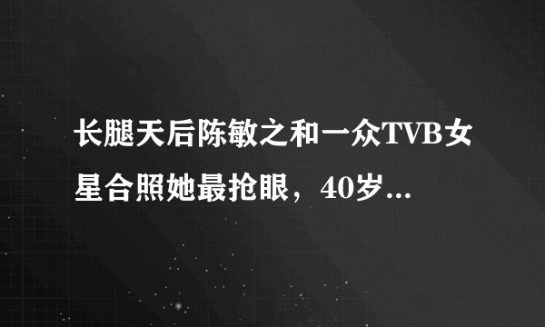 长腿天后陈敏之和一众TVB女星合照她最抢眼，40岁知性美尽显